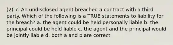 (2) 7. An undisclosed agent breached a contract with a third party. Which of the following is a TRUE statements to liability for the breach? a. the agent could be held personally liable b. the principal could be held liable c. the agent and the principal would be jointly liable d. both a and b are correct