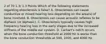 2 of 70 1.3/ 1.3 Points Which of the following statements regarding otosclerosis is false? A. Otosclerosis can cause conductive or mixed hearing loss depending on the area(s) of bone involved. B. Otosclerosis can cause acoustic reflexes to be diphasic (or biphasic). C. Otosclerosis typically causes high frequency hearing loss in the early stages due to the increased stiffness of the middle ear system. D. Carhart's notch occurs when the bone conduction threshold at 2000 Hz is worse than the bone conduction thresholds at 500, 1000, and 4000 Hz.