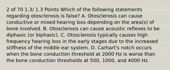 2 of 70 1.3/ 1.3 Points Which of the following statements regarding otosclerosis is false? A. Otosclerosis can cause conductive or mixed hearing loss depending on the area(s) of bone involved. B. Otosclerosis can cause acoustic reflexes to be diphasic (or biphasic). C. Otosclerosis typically causes high frequency hearing loss in the early stages due to the increased stiffness of the middle ear system. D. Carhart's notch occurs when the bone conduction threshold at 2000 Hz is worse than the bone conduction thresholds at 500, 1000, and 4000 Hz.