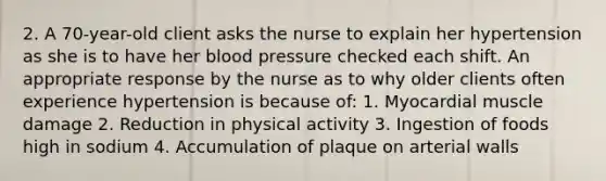 2. A 70-year-old client asks the nurse to explain her hypertension as she is to have her blood pressure checked each shift. An appropriate response by the nurse as to why older clients often experience hypertension is because of: 1. Myocardial muscle damage 2. Reduction in physical activity 3. Ingestion of foods high in sodium 4. Accumulation of plaque on arterial walls