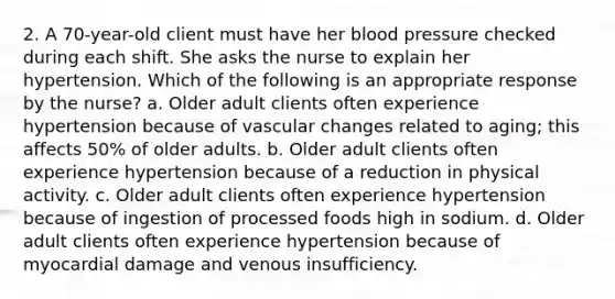 2. A 70-year-old client must have her blood pressure checked during each shift. She asks the nurse to explain her hypertension. Which of the following is an appropriate response by the nurse? a. Older adult clients often experience hypertension because of vascular changes related to aging; this affects 50% of older adults. b. Older adult clients often experience hypertension because of a reduction in physical activity. c. Older adult clients often experience hypertension because of ingestion of processed foods high in sodium. d. Older adult clients often experience hypertension because of myocardial damage and venous insufficiency.