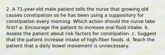 2. A 71-year-old male patient tells the nurse that growing old causes constipation so he has been using a suppository for constipation every morning. Which action should the nurse take first? a. Encourage the patient to increase oral fluid intake. b. Assess the patient about risk factors for constipation. c. Suggest that the patient increase intake of high-fiber foods. d. Teach the patient that a daily bowel movement is unnecessary.