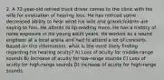 2. A 72-year-old retired truck driver comes to the clinic with his wife for evaluation of hearing loss. He has noticed some decreased ability to hear what his wife and grandchildren are saying to him. He admits to lip-reading more. He has a history of noise exposure in his young adult years: He worked as a sound engineer at a local arena and had to attend a lot of concerts. Based on this information, what is the most likely finding regarding his hearing acuity? A) Loss of acuity for middle-range sounds B) Increase of acuity for low-range sounds C) Loss of acuity for high-range sounds D) Increase of acuity for high-range sounds