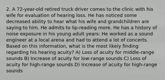 2. A 72-year-old retired truck driver comes to the clinic with his wife for evaluation of hearing loss. He has noticed some decreased ability to hear what his wife and grandchildren are saying to him. He admits to lip-reading more. He has a history of noise exposure in his young adult years: He worked as a sound engineer at a local arena and had to attend a lot of concerts. Based on this information, what is the most likely finding regarding his hearing acuity? A) Loss of acuity for middle-range sounds B) Increase of acuity for low-range sounds C) Loss of acuity for high-range sounds D) Increase of acuity for high-range sounds