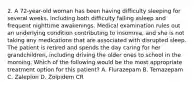 2. A 72-year-old woman has been having difficulty sleeping for several weeks, including both difficulty falling asleep and frequent nighttime awakenings. Medical examination rules out an underlying condition contributing to insomnia, and she is not taking any medications that are associated with disrupted sleep. The patient is retired and spends the day caring for her grandchildren, including driving the older ones to school in the morning. Which of the following would be the most appropriate treatment option for this patient? A. Flurazepam B. Temazepam C. Zaleplon D. Zolpidem CR