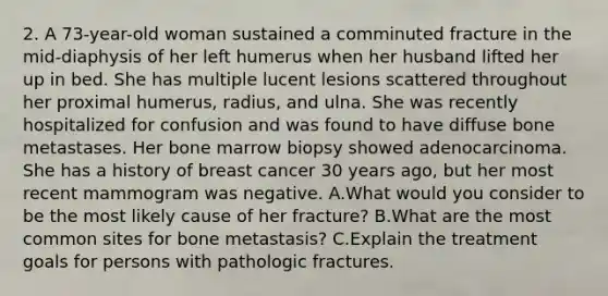 2. A 73-year-old woman sustained a comminuted fracture in the mid-diaphysis of her left humerus when her husband lifted her up in bed. She has multiple lucent lesions scattered throughout her proximal humerus, radius, and ulna. She was recently hospitalized for confusion and was found to have diffuse bone metastases. Her bone marrow biopsy showed adenocarcinoma. She has a history of breast cancer 30 years ago, but her most recent mammogram was negative. A.What would you consider to be the most likely cause of her fracture? B.What are the most common sites for bone metastasis? C.Explain the treatment goals for persons with pathologic fractures.