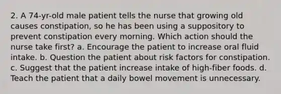 2. A 74-yr-old male patient tells the nurse that growing old causes constipation, so he has been using a suppository to prevent constipation every morning. Which action should the nurse take first? a. Encourage the patient to increase oral fluid intake. b. Question the patient about risk factors for constipation. c. Suggest that the patient increase intake of high-fiber foods. d. Teach the patient that a daily bowel movement is unnecessary.