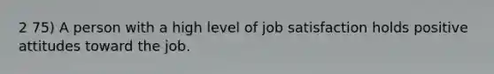 2 75) A person with a high level of job satisfaction holds positive attitudes toward the job.