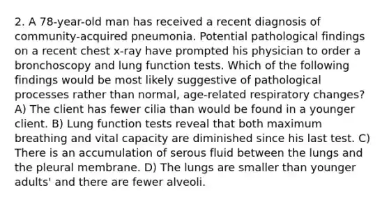 2. A 78-year-old man has received a recent diagnosis of community-acquired pneumonia. Potential pathological findings on a recent chest x-ray have prompted his physician to order a bronchoscopy and lung function tests. Which of the following findings would be most likely suggestive of pathological processes rather than normal, age-related respiratory changes? A) The client has fewer cilia than would be found in a younger client. B) Lung function tests reveal that both maximum breathing and vital capacity are diminished since his last test. C) There is an accumulation of serous fluid between the lungs and the pleural membrane. D) The lungs are smaller than younger adults' and there are fewer alveoli.