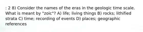 : 2 8) Consider the names of the eras in the geologic time scale. What is meant by "zoic"? A) life; living things B) rocks; lithified strata C) time; recording of events D) places; geographic references