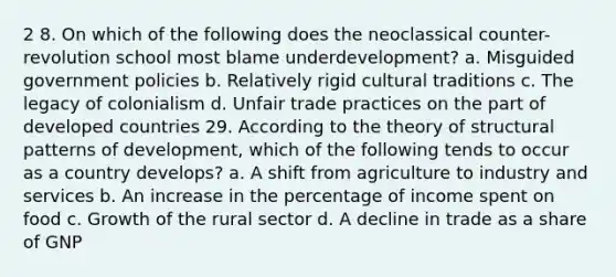 2 8. On which of the following does the neoclassical counter-revolution school most blame underdevelopment? a. Misguided government policies b. Relatively rigid cultural traditions c. The legacy of colonialism d. Unfair trade practices on the part of developed countries 29. According to the theory of structural patterns of development, which of the following tends to occur as a country develops? a. A shift from agriculture to industry and services b. An increase in the percentage of income spent on food c. Growth of the rural sector d. A decline in trade as a share of GNP