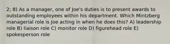 2; 8) As a manager, one of Joe's duties is to present awards to outstanding employees within his department. Which Mintzberg managerial role is Joe acting in when he does this? A) leadership role B) liaison role C) monitor role D) figurehead role E) spokesperson role