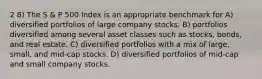 2 8) The S & P 500 Index is an appropriate benchmark for A) diversified portfolios of large company stocks. B) portfolios diversified among several asset classes such as stocks, bonds, and real estate. C) diversified portfolios with a mix of large, small, and mid-cap stocks. D) diversified portfolios of mid-cap and small company stocks.