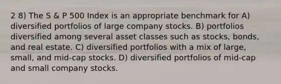 2 8) The S & P 500 Index is an appropriate benchmark for A) diversified portfolios of large company stocks. B) portfolios diversified among several asset classes such as stocks, bonds, and real estate. C) diversified portfolios with a mix of large, small, and mid-cap stocks. D) diversified portfolios of mid-cap and small company stocks.