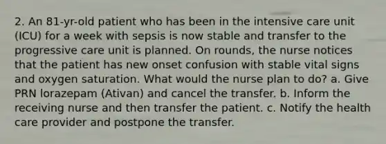 2. An 81-yr-old patient who has been in the intensive care unit (ICU) for a week with sepsis is now stable and transfer to the progressive care unit is planned. On rounds, the nurse notices that the patient has new onset confusion with stable vital signs and oxygen saturation. What would the nurse plan to do? a. Give PRN lorazepam (Ativan) and cancel the transfer. b. Inform the receiving nurse and then transfer the patient. c. Notify the health care provider and postpone the transfer.