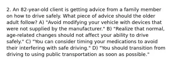 2. An 82-year-old client is getting advice from a family member on how to drive safely. What piece of advice should the older adult follow? A) "Avoid modifying your vehicle with devices that were not supplied by the manufacturer." B) "Realize that normal, age-related changes should not affect your ability to drive safely." C) "You can consider timing your medications to avoid their interfering with safe driving." D) "You should transition from driving to using public transportation as soon as possible."