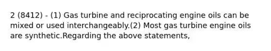 2 (8412) - (1) Gas turbine and reciprocating engine oils can be mixed or used interchangeably.(2) Most gas turbine engine oils are synthetic.Regarding the above statements,
