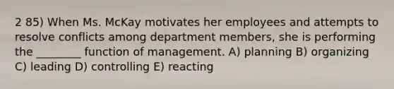 2 85) When Ms. McKay motivates her employees and attempts to resolve conflicts among department members, she is performing the ________ function of management. A) planning B) organizing C) leading D) controlling E) reacting