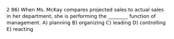 2 86) When Ms. McKay compares projected sales to actual sales in her department, she is performing the ________ function of management. A) planning B) organizing C) leading D) controlling E) reacting