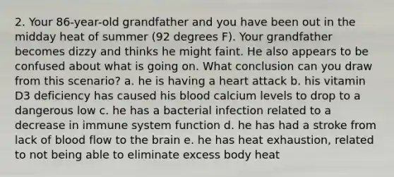 2. Your 86-year-old grandfather and you have been out in the midday heat of summer (92 degrees F). Your grandfather becomes dizzy and thinks he might faint. He also appears to be confused about what is going on. What conclusion can you draw from this scenario? a. he is having a heart attack b. his vitamin D3 deficiency has caused his blood calcium levels to drop to a dangerous low c. he has a bacterial infection related to a decrease in immune system function d. he has had a stroke from lack of blood flow to the brain e. he has heat exhaustion, related to not being able to eliminate excess body heat