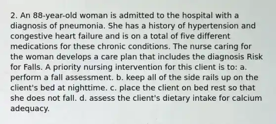 2. An 88-year-old woman is admitted to the hospital with a diagnosis of pneumonia. She has a history of hypertension and congestive heart failure and is on a total of five different medications for these chronic conditions. The nurse caring for the woman develops a care plan that includes the diagnosis Risk for Falls. A priority nursing intervention for this client is to: a. perform a fall assessment. b. keep all of the side rails up on the client's bed at nighttime. c. place the client on bed rest so that she does not fall. d. assess the client's dietary intake for calcium adequacy.