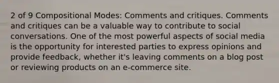 2 of 9 Compositional Modes: Comments and critiques. Comments and critiques can be a valuable way to contribute to social conversations. One of the most powerful aspects of social media is the opportunity for interested parties to express opinions and provide feedback, whether it's leaving comments on a blog post or reviewing products on an e-commerce site.