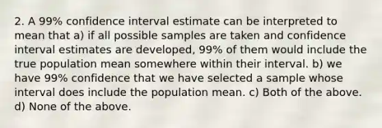 2. A 99% confidence interval estimate can be interpreted to mean that a) if all possible samples are taken and confidence interval estimates are developed, 99% of them would include the true population mean somewhere within their interval. b) we have 99% confidence that we have selected a sample whose interval does include the population mean. c) Both of the above. d) None of the above.