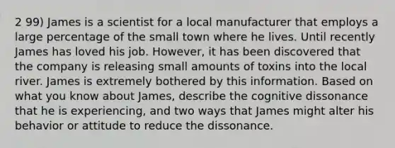 2 99) James is a scientist for a local manufacturer that employs a large percentage of the small town where he lives. Until recently James has loved his job. However, it has been discovered that the company is releasing small amounts of toxins into the local river. James is extremely bothered by this information. Based on what you know about James, describe the cognitive dissonance that he is experiencing, and two ways that James might alter his behavior or attitude to reduce the dissonance.