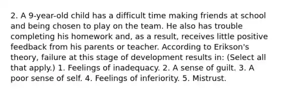 2. A 9-year-old child has a difficult time making friends at school and being chosen to play on the team. He also has trouble completing his homework and, as a result, receives little positive feedback from his parents or teacher. According to Erikson's theory, failure at this stage of development results in: (Select all that apply.) 1. Feelings of inadequacy. 2. A sense of guilt. 3. A poor sense of self. 4. Feelings of inferiority. 5. Mistrust.