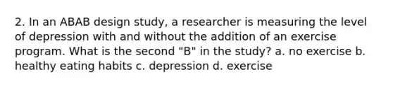 2. In an ABAB design study, a researcher is measuring the level of depression with and without the addition of an exercise program. What is the second "B" in the study? a. no exercise b. healthy eating habits c. depression d. exercise