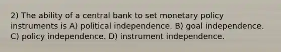 2) The ability of a central bank to set monetary policy instruments is A) political independence. B) goal independence. C) policy independence. D) instrument independence.