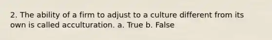 2. The ability of a firm to adjust to a culture different from its own is called acculturation. a. True b. False