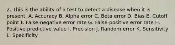 2. This is the ability of a test to detect a disease when it is present. A. Accuracy B. Alpha error C. Beta error D. Bias E. Cutoff point F. False-negative error rate G. False-positive error rate H. Positive predictive value I. Precision J. Random error K. Sensitivity L. Specificity