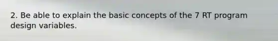 2. Be able to explain the basic concepts of the 7 RT program design variables.