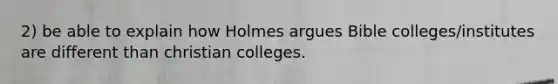 2) be able to explain how Holmes argues Bible colleges/institutes are different than christian colleges.