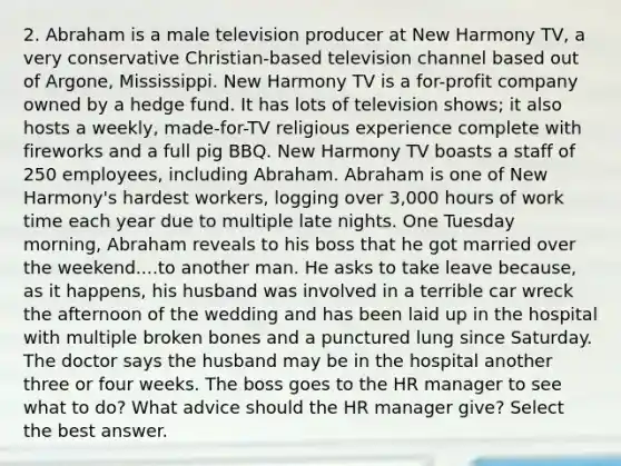 2. Abraham is a male television producer at New Harmony TV, a very conservative Christian-based television channel based out of Argone, Mississippi. New Harmony TV is a for-profit company owned by a hedge fund. It has lots of television shows; it also hosts a weekly, made-for-TV religious experience complete with fireworks and a full pig BBQ. New Harmony TV boasts a staff of 250 employees, including Abraham. Abraham is one of New Harmony's hardest workers, logging over 3,000 hours of work time each year due to multiple late nights. One Tuesday morning, Abraham reveals to his boss that he got married over the weekend....to another man. He asks to take leave because, as it happens, his husband was involved in a terrible car wreck the afternoon of the wedding and has been laid up in the hospital with multiple broken bones and a punctured lung since Saturday. The doctor says the husband may be in the hospital another three or four weeks. The boss goes to the HR manager to see what to do? What advice should the HR manager give? Select the best answer.