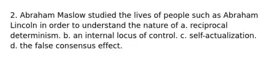 2. Abraham Maslow studied the lives of people such as Abraham Lincoln in order to understand the nature of a. reciprocal determinism. b. an internal locus of control. c. self-actualization. d. the false consensus effect.