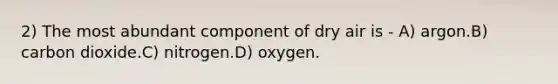 2) The most abundant component of dry air is - A) argon.B) carbon dioxide.C) nitrogen.D) oxygen.