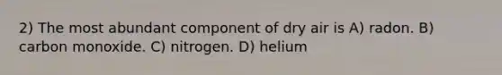 2) The most abundant component of dry air is A) radon. B) carbon monoxide. C) nitrogen. D) helium