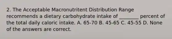 2. The Acceptable Macronutritent Distribution Range recommends a dietary carbohydrate intake of ________ percent of the total daily caloric intake. A. 65-70 B. 45-65 C. 45-55 D. None of the answers are correct.