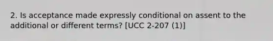 2. Is acceptance made expressly conditional on assent to the additional or different terms? [UCC 2-207 (1)]