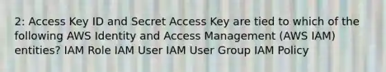 2: Access Key ID and Secret Access Key are tied to which of the following AWS Identity and Access Management (AWS IAM) entities? IAM Role IAM User IAM User Group IAM Policy