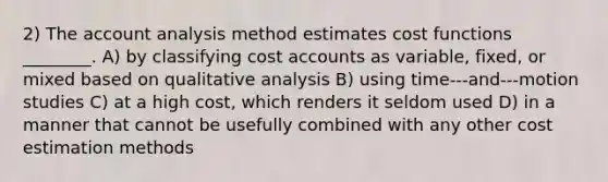 2) The account analysis method estimates cost functions ________. A) by classifying cost accounts as variable, fixed, or mixed based on qualitative analysis B) using time-‐‑and-‐‑motion studies C) at a high cost, which renders it seldom used D) in a manner that cannot be usefully combined with any other cost estimation methods