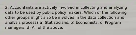 2. Accountants are actively involved in collecting and analyzing data to be used by public policy makers. Which of the following other groups might also be involved in the data collection and analysis process? a) Statisticians. b) Economists. c) Program managers. d) All of the above.