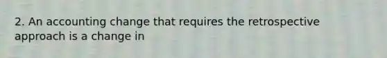 2. An accounting change that requires the retrospective approach is a change in