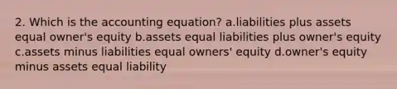 2. Which is the accounting equation? a.liabilities plus assets equal owner's equity b.assets equal liabilities plus owner's equity c.assets minus liabilities equal owners' equity d.owner's equity minus assets equal liability