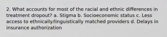 2. What accounts for most of the racial and ethnic differences in treatment dropout? a. Stigma b. Socioeconomic status c. Less access to ethnically/linguistically matched providers d. Delays in insurance authorization