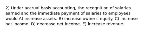 2) Under accrual basis accounting, the recognition of salaries earned and the immediate payment of salaries to employees would A) increase assets. B) increase owners' equity. C) increase net income. D) decrease net income. E) increase revenue.