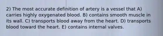 2) The most accurate definition of artery is a vessel that A) carries highly oxygenated blood. B) contains smooth muscle in its wall. C) transports blood away from the heart. D) transports blood toward the heart. E) contains internal valves.