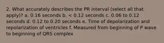 2. What accurately describes the PR interval (select all that apply)? a. 0.16 seconds b. < 0.12 seconds c. 0.06 to 0.12 seconds d. 0.12 to 0.20 seconds e. Time of depolarization and repolarization of ventricles f. Measured from beginning of P wave to beginning of QRS complex